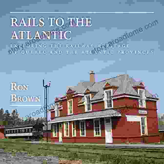 Exploring The Railway Heritage Of Quebec And The Atlantic Provinces Rails To The Atlantic: Exploring The Railway Heritage Of Quebec And The Atlantic Provinces