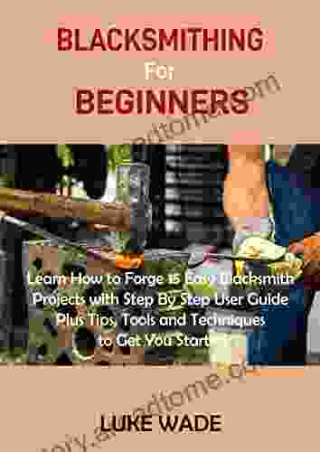 Blacksmithing For Beginners: Learn How To Forge 15 Easy Blacksmith Projects With Step By Step User Guide Plus Tips Tools And Techniques To Get You Started