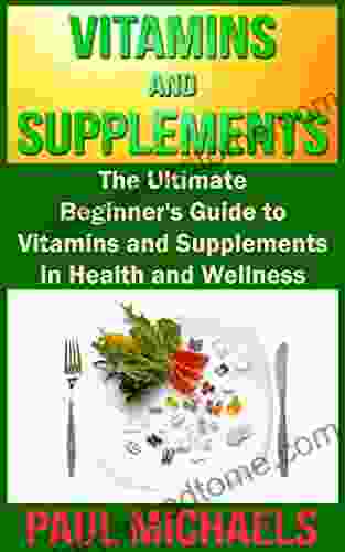 Vitamins and Supplements: The Ultimate Beginner s Guide to Vitamins and Supplements in Health and Wellness (Vitamins and Supplements for Living Healthy 1)