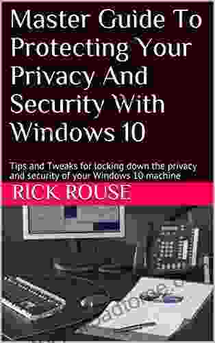 Master Guide To Protecting Your Privacy And Security With Windows 10: Tips And Tweaks For Locking Down The Privacy And Security Of Your Windows 10 Machine